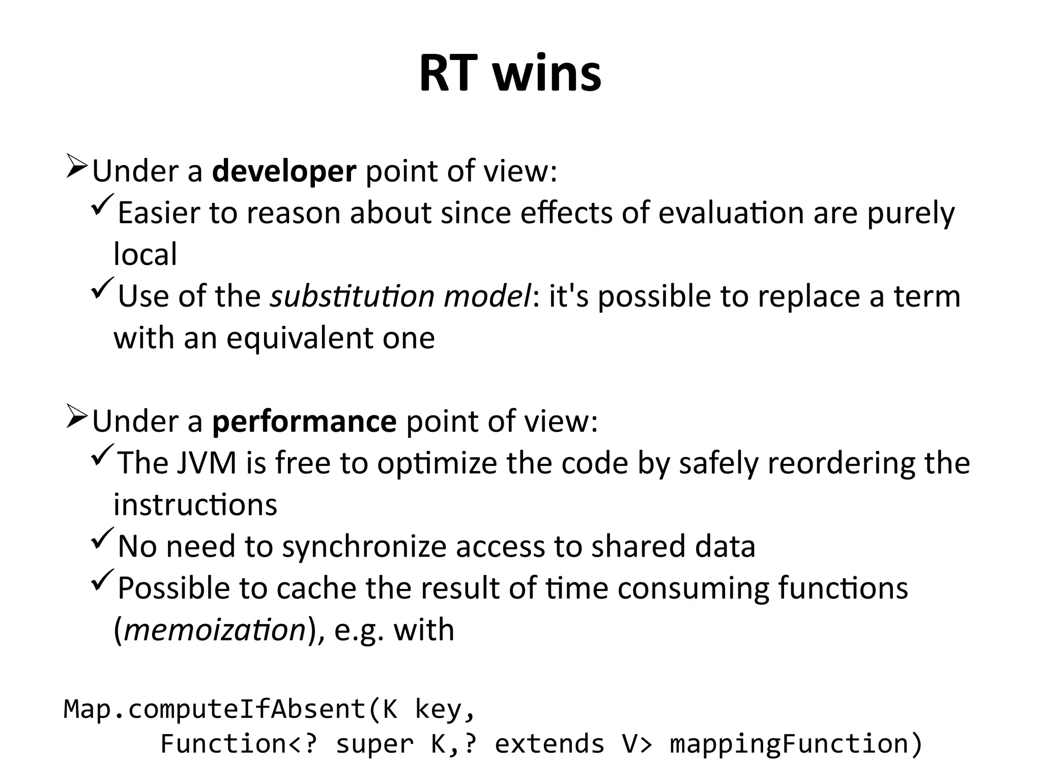 RT wins 
Under a developer point of view: 
Easier to reason about since effects of evaluation are purely 
local 
Use of the substitution model: it's possible to replace a term 
with an equivalent one 
Under a performance point of view: 
The JVM is free to optimize the code by safely reordering the 
instructions 
No need to synchronize access to shared data 
Possible to cache the result of time consuming functions 
(memoization), e.g. with 
Map.computeIfAbsent(K key, 
Function<? super K,? extends V> mappingFunction) 
 