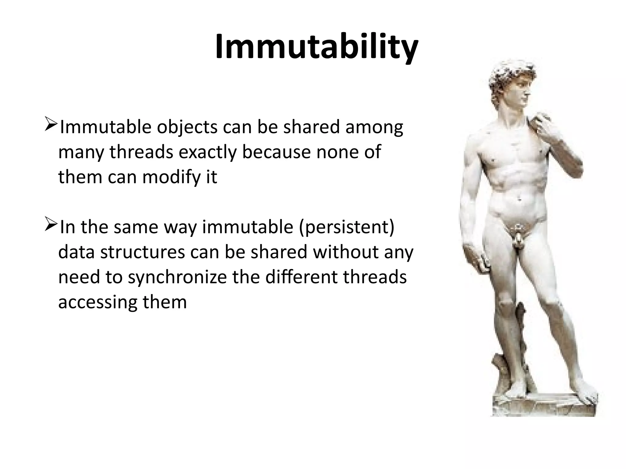 Immutability 
Immutable objects can be shared among 
many threads exactly because none of 
them can modify it 
In the same way immutable (persistent) 
data structures can be shared without any 
need to synchronize the different threads 
accessing them 
 