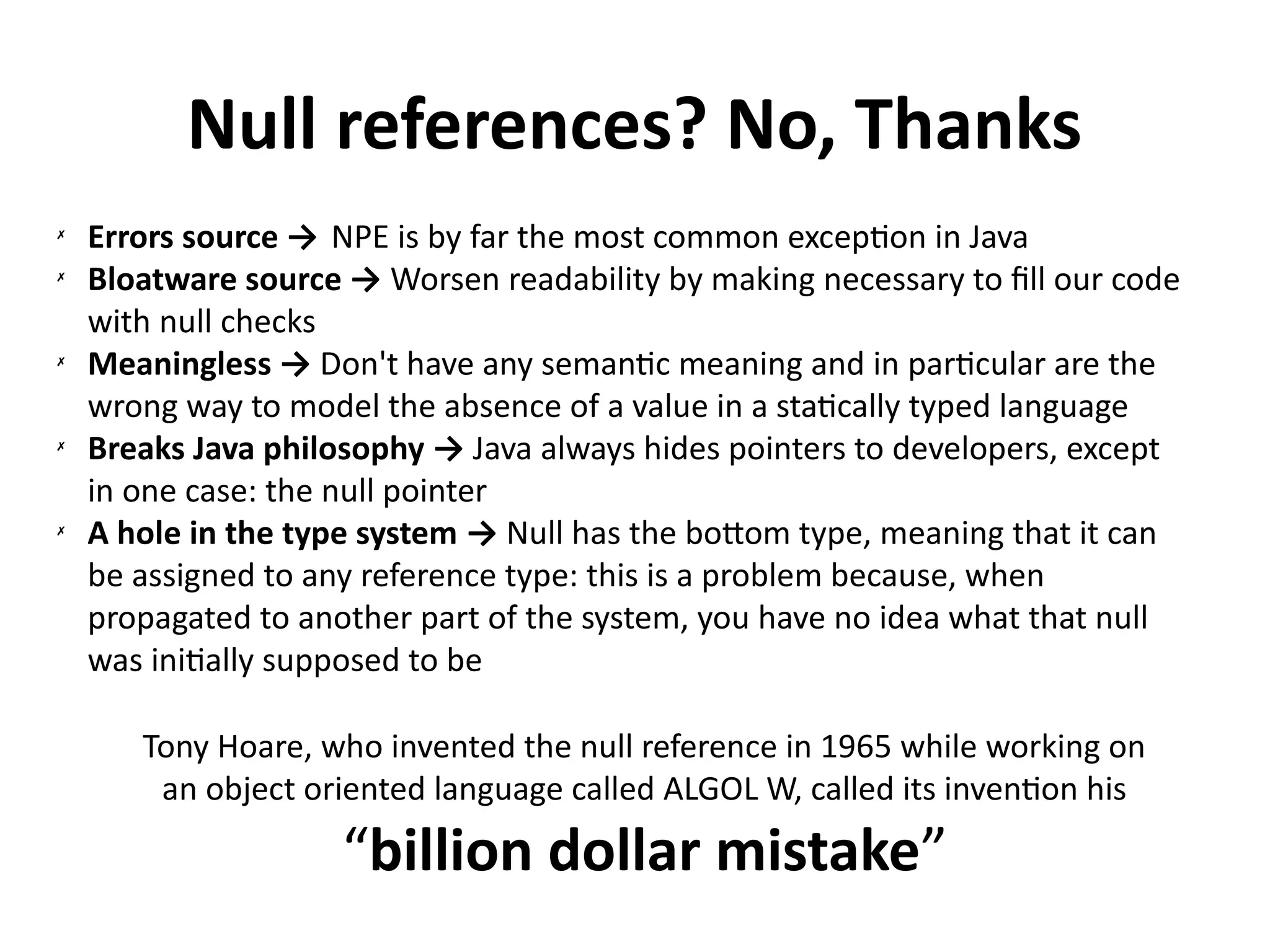 Null references? No, Thanks 
✗ Errors source → NPE is by far the most common exception in Java 
✗ Bloatware source → Worsen readability by making necessary to fill our code 
with null checks 
✗ Meaningless → Don't have any semantic meaning and in particular are the 
wrong way to model the absence of a value in a statically typed language 
✗ Breaks Java philosophy → Java always hides pointers to developers, except 
in one case: the null pointer 
✗ A hole in the type system → Null has the bottom type, meaning that it can 
be assigned to any reference type: this is a problem because, when 
propagated to another part of the system, you have no idea what that null 
was initially supposed to be 
Tony Hoare, who invented the null reference in 1965 while working on 
an object oriented language called ALGOL W, called its invention his 
“billion dollar mistake” 
 