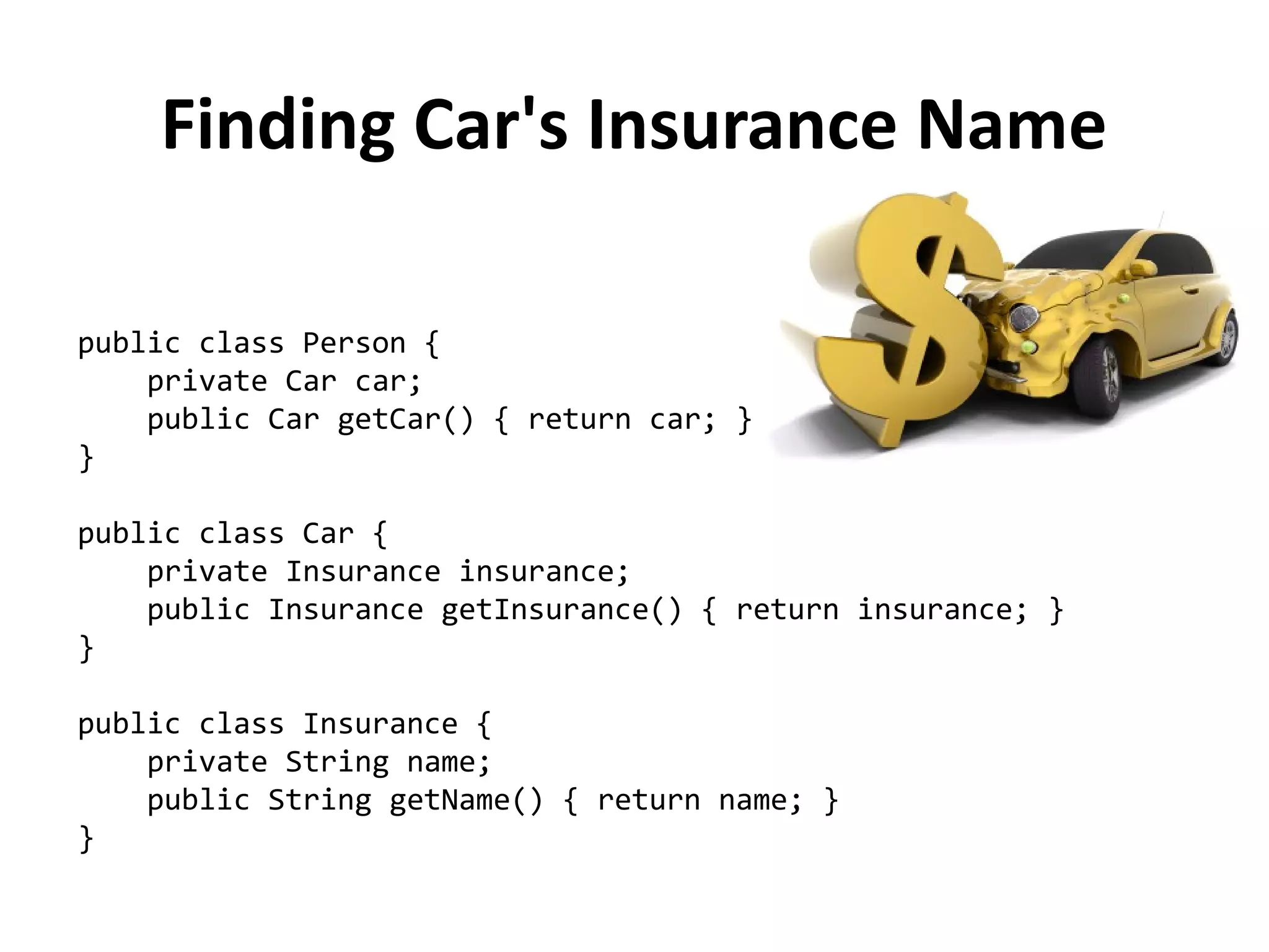 public class Person { 
private Car car; 
public Car getCar() { return car; } 
} 
public class Car { 
private Insurance insurance; 
public Insurance getInsurance() { return insurance; } 
} 
public class Insurance { 
private String name; 
public String getName() { return name; } 
} 
Finding Car's Insurance Name 
 