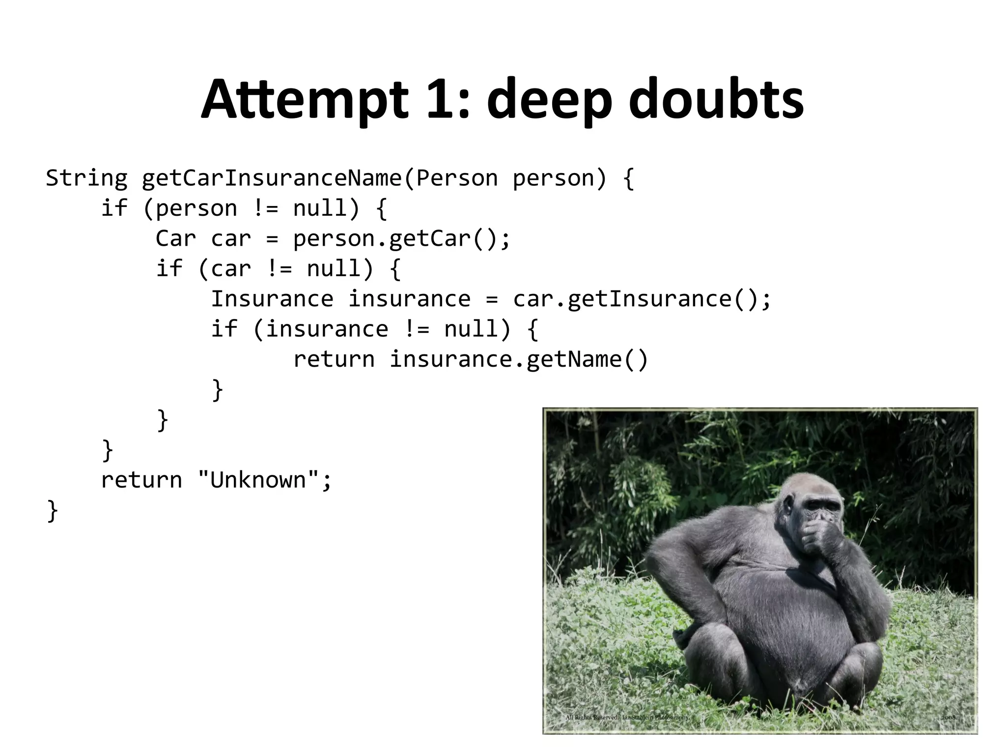 String getCarInsuranceName(Person person) { 
if (person != null) { 
Car car = person.getCar(); 
if (car != null) { 
Insurance insurance = car.getInsurance(); 
if (insurance != null) { 
return insurance.getName() 
} 
} 
} 
return "Unknown"; 
} 
Attempt 1: deep doubts 
 