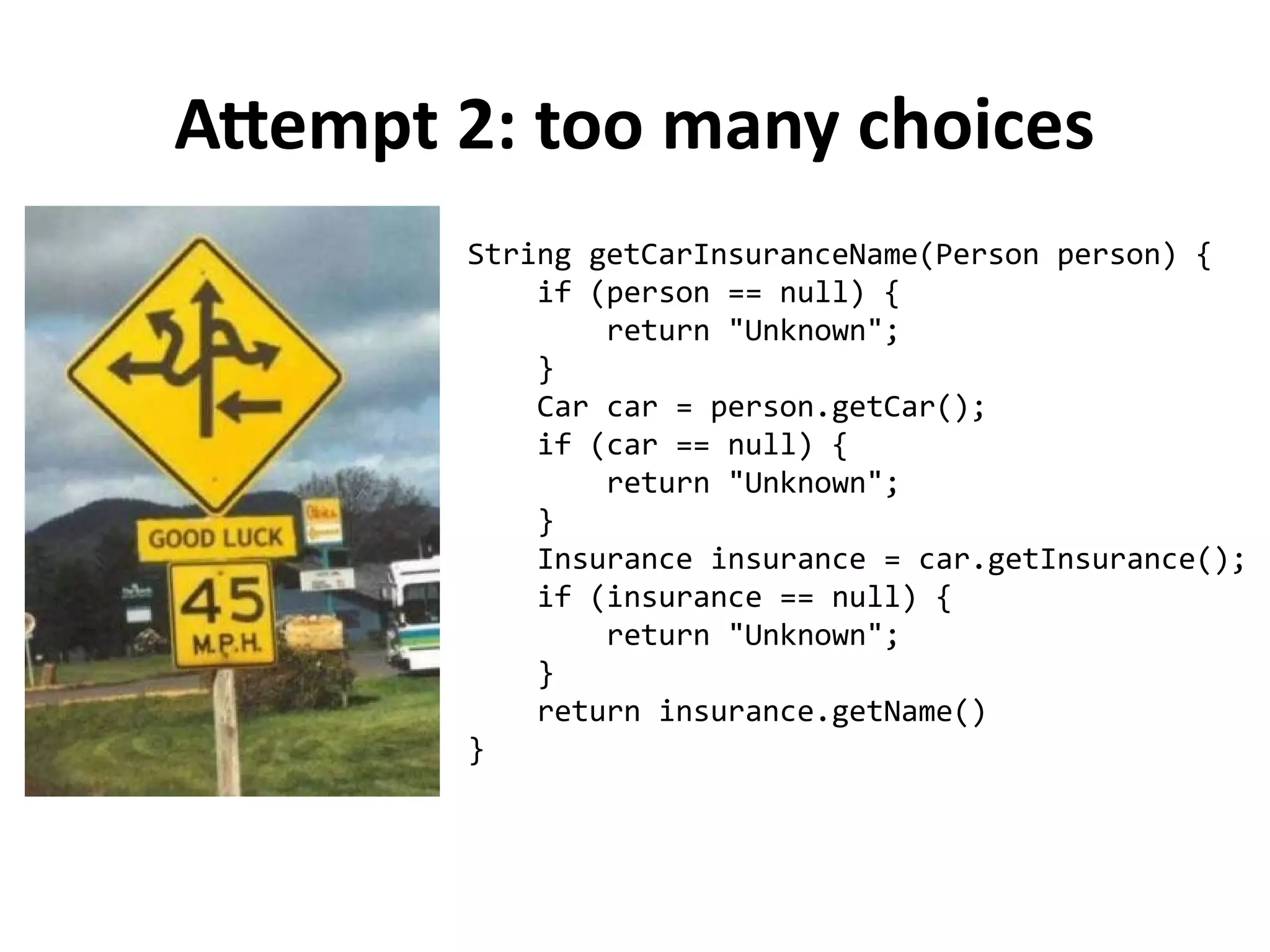 Attempt 2: too many choices 
String getCarInsuranceName(Person person) { 
if (person == null) { 
return "Unknown"; 
} 
Car car = person.getCar(); 
if (car == null) { 
return "Unknown"; 
} 
Insurance insurance = car.getInsurance(); 
if (insurance == null) { 
return "Unknown"; 
} 
return insurance.getName() 
} 
 