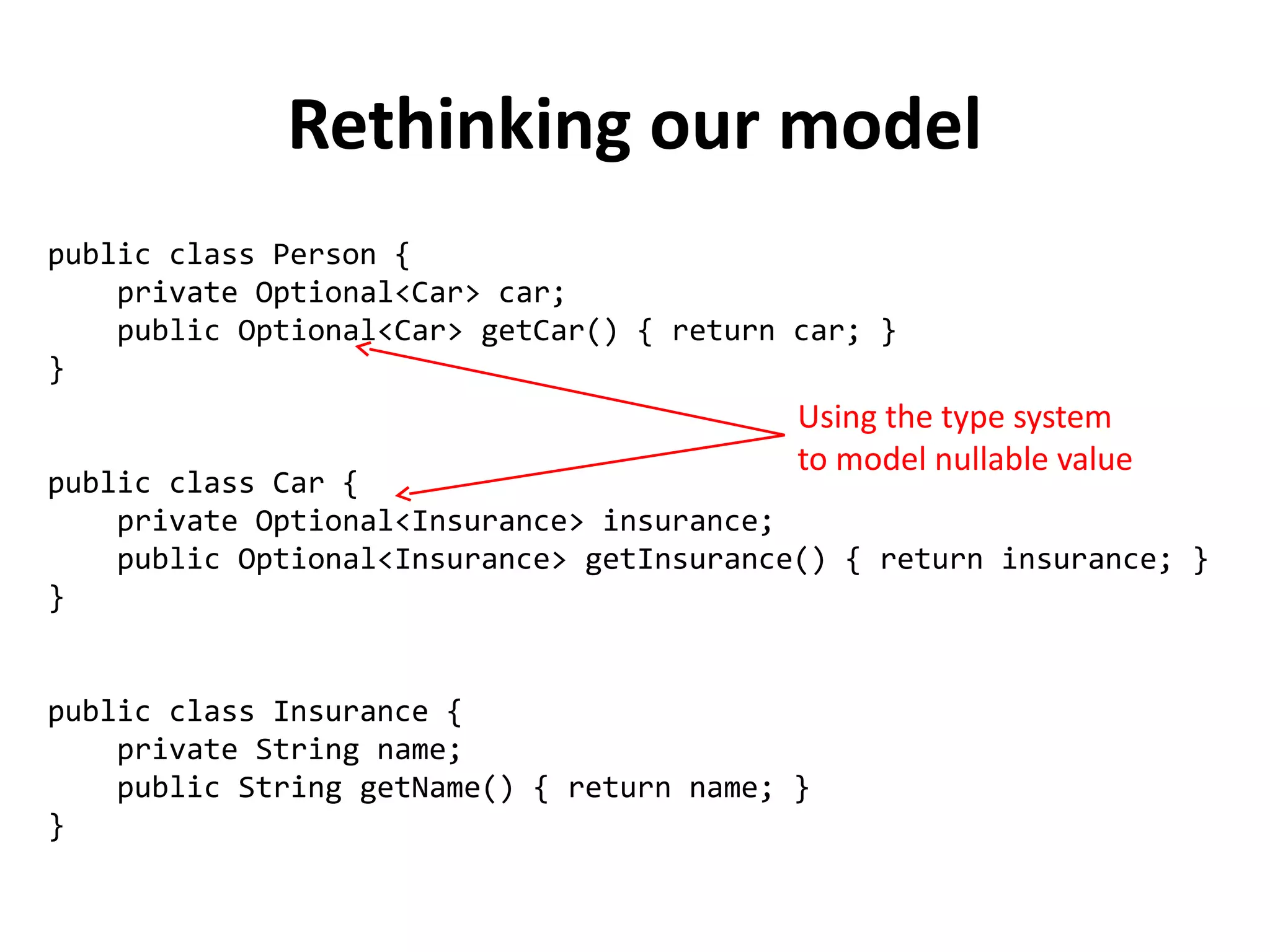 public class Person { 
private Optional<Car> car; 
public Optional<Car> getCar() { return car; } 
} 
public class Car { 
private Optional<Insurance> insurance; 
public Optional<Insurance> getInsurance() { return insurance; } 
} 
public class Insurance { 
private String name; 
public String getName() { return name; } 
} 
Rethinking our model 
Using the type system 
to model nullable value 
 
