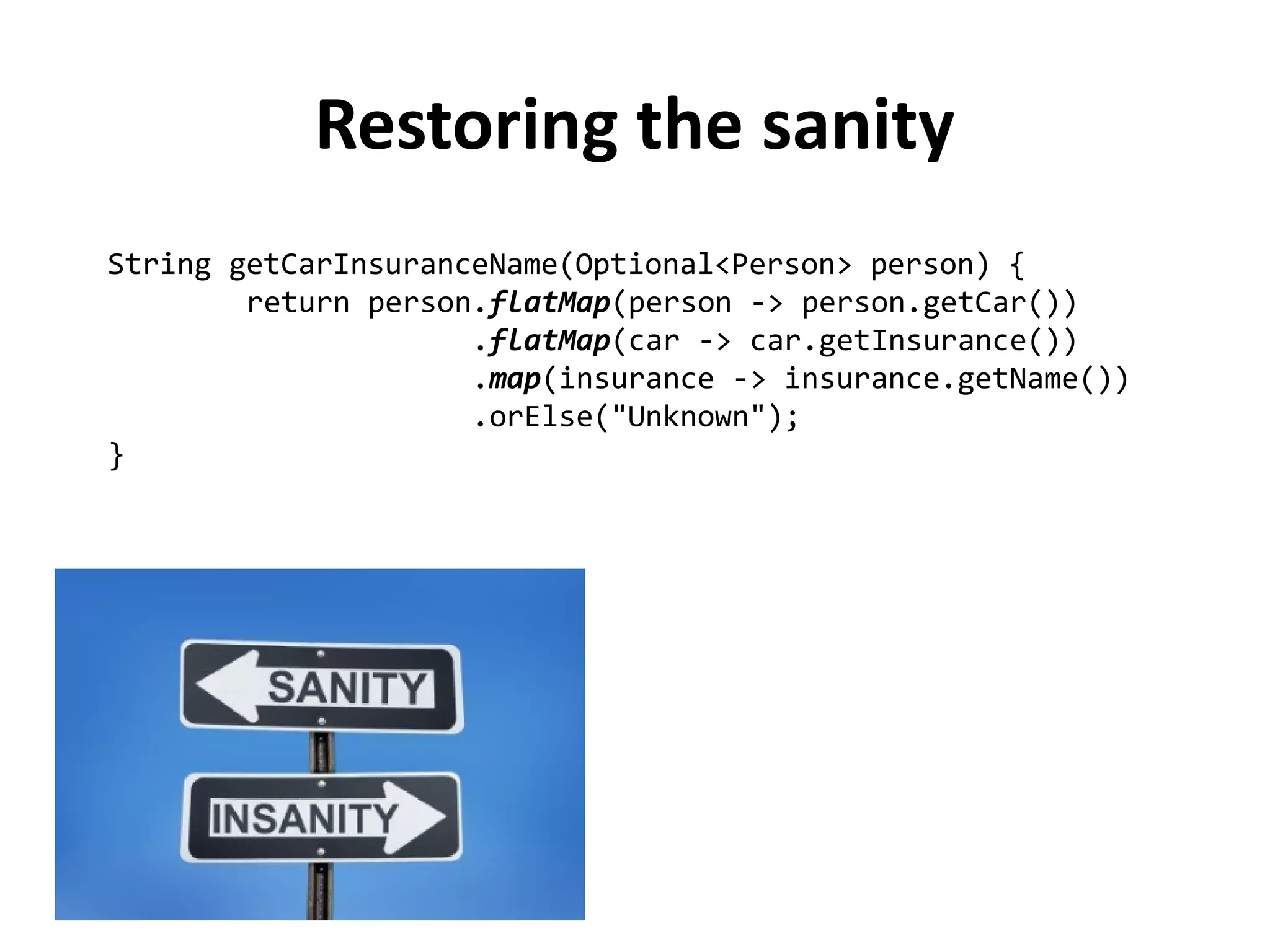 String getCarInsuranceName(Optional<Person> person) { 
return person.flatMap(person -> person.getCar()) 
.flatMap(car -> car.getInsurance()) 
.map(insurance -> insurance.getName()) 
.orElse("Unknown"); 
} 
Restoring the sanity 
 