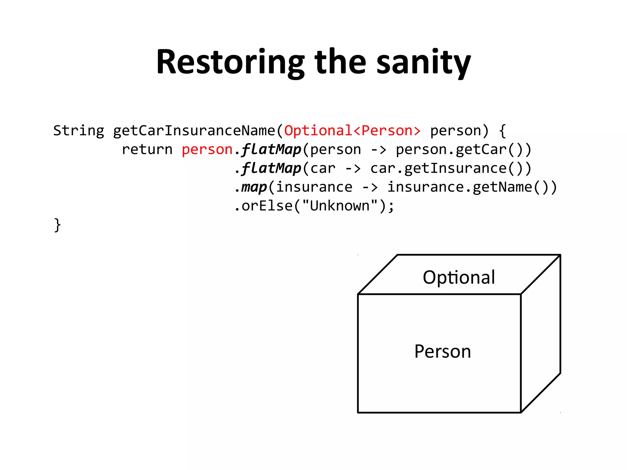 String getCarInsuranceName(Optional<Person> person) { 
return person.flatMap(person -> person.getCar()) 
.flatMap(car -> car.getInsurance()) 
.map(insurance -> insurance.getName()) 
.orElse("Unknown"); 
} 
Restoring the sanity 
Optional 
Person 
 
