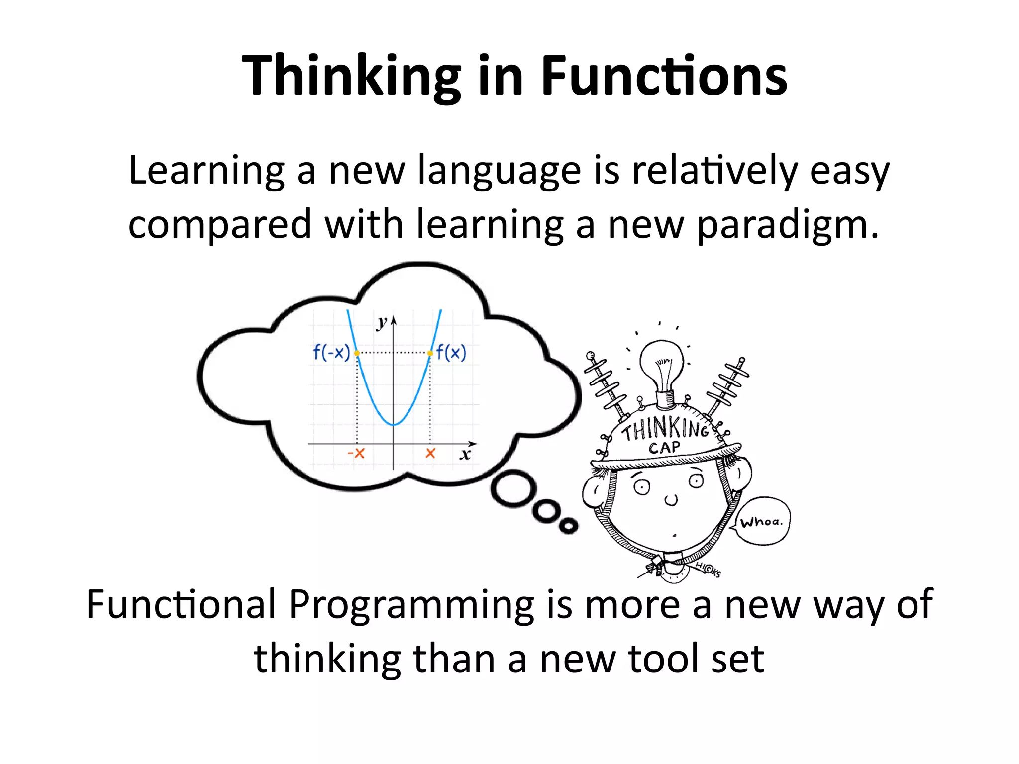 Thinking in Functions 
Learning a new language is relatively easy 
compared with learning a new paradigm. 
Functional Programming is more a new way of 
thinking than a new tool set 
 