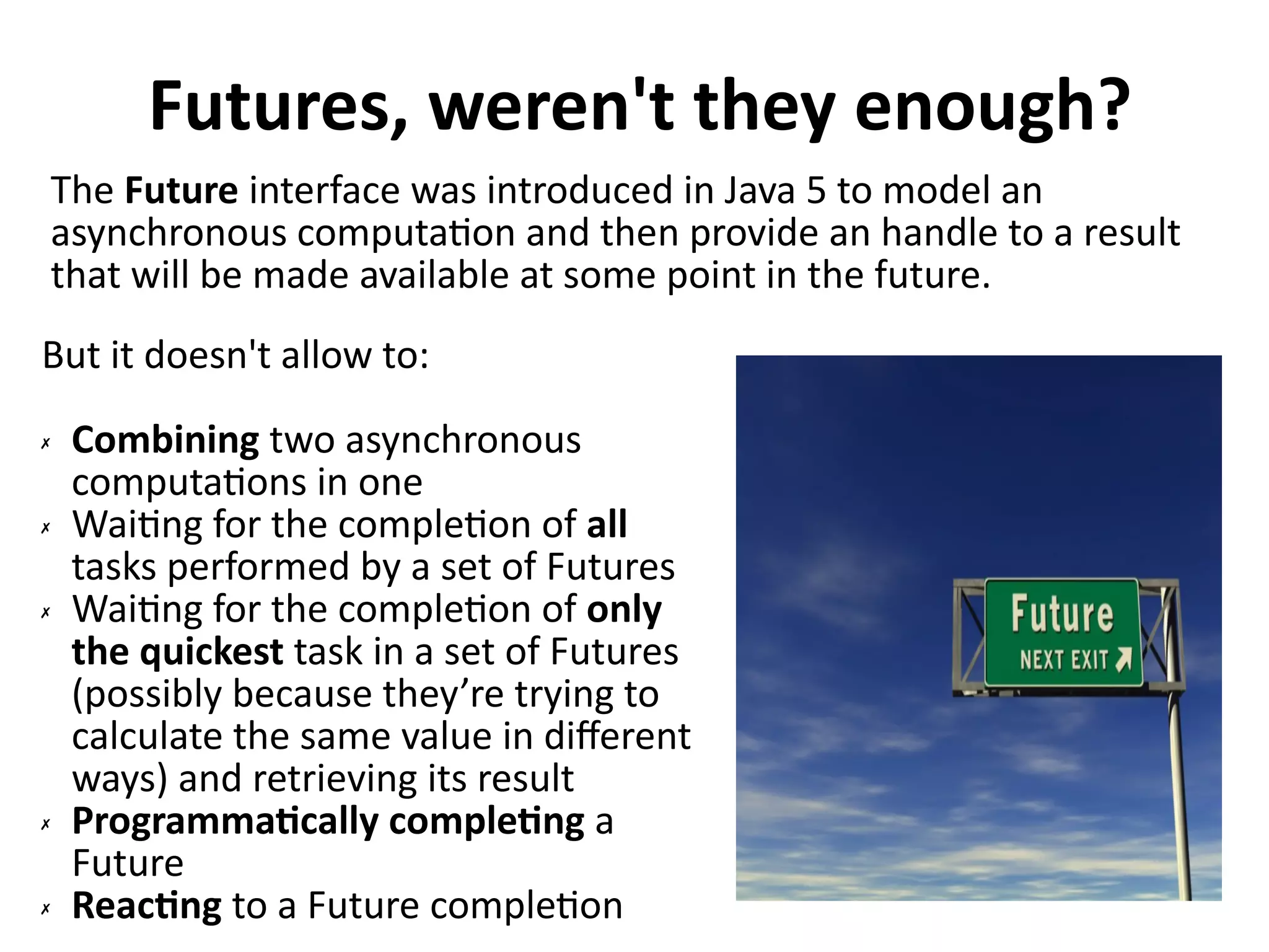 Futures, weren't they enough? 
The Future interface was introduced in Java 5 to model an 
asynchronous computation and then provide an handle to a result 
that will be made available at some point in the future. 
But it doesn't allow to: 
✗ Combining two asynchronous 
computations in one 
✗ Waiting for the completion of all 
tasks performed by a set of Futures 
✗ Waiting for the completion of only 
the quickest task in a set of Futures 
(possibly because they’re trying to 
calculate the same value in different 
ways) and retrieving its result 
✗ Programmatically completing a 
Future 
✗ Reacting to a Future completion 
 