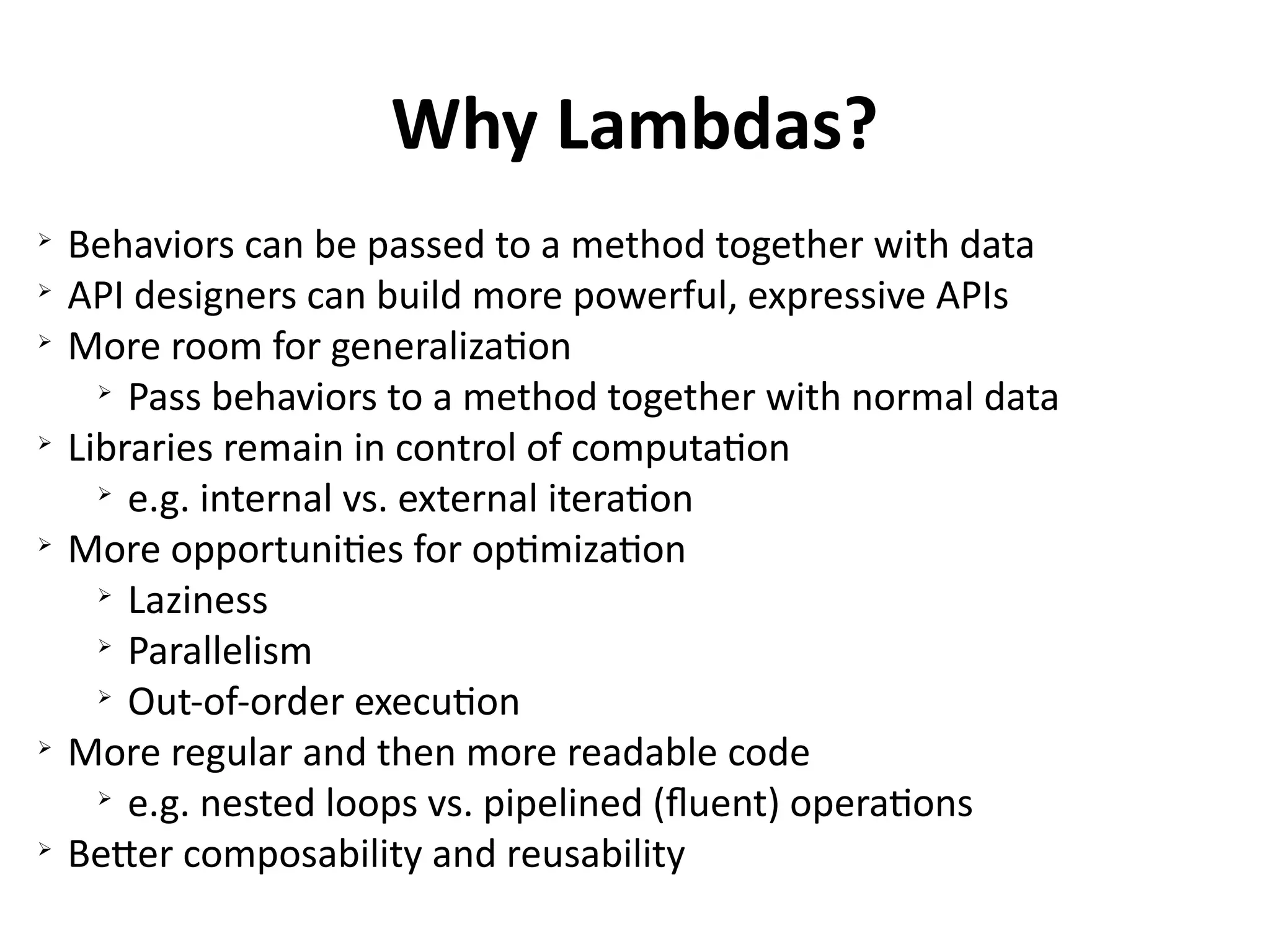 Why Lambdas? 
➢ Behaviors can be passed to a method together with data 
➢ API designers can build more powerful, expressive APIs 
➢ More room for generalization 
➢ Pass behaviors to a method together with normal data 
➢ Libraries remain in control of computation 
➢ e.g. internal vs. external iteration 
➢ More opportunities for optimization 
➢ Laziness 
➢ Parallelism 
➢ Out-of-order execution 
➢ More regular and then more readable code 
➢ e.g. nested loops vs. pipelined (fluent) operations 
➢ Better composability and reusability 
 