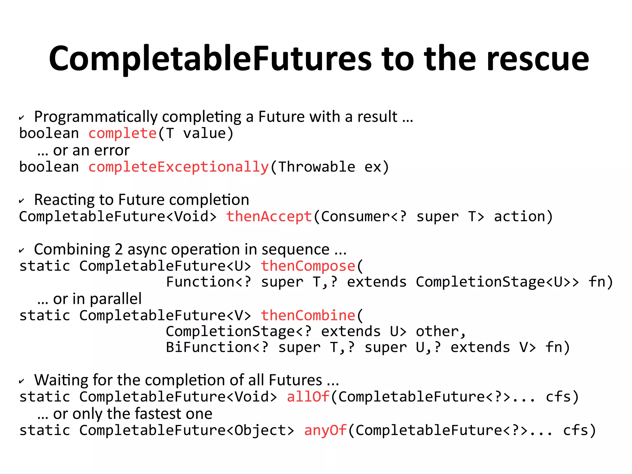 CompletableFutures to the rescue 
✔ Programmatically completing a Future with a result … 
boolean complete(T value) 
… or an error 
boolean completeExceptionally(Throwable ex) 
✔ Reacting to Future completion 
CompletableFuture<Void> thenAccept(Consumer<? super T> action) 
✔ Combining 2 async operation in sequence ... 
static CompletableFuture<U> thenCompose( 
Function<? super T,? extends CompletionStage<U>> fn) 
… or in parallel 
static CompletableFuture<V> thenCombine( 
CompletionStage<? extends U> other, 
BiFunction<? super T,? super U,? extends V> fn) 
✔ Waiting for the completion of all Futures ... 
static CompletableFuture<Void> allOf(CompletableFuture<?>... cfs) 
… or only the fastest one 
static CompletableFuture<Object> anyOf(CompletableFuture<?>... cfs) 
 
