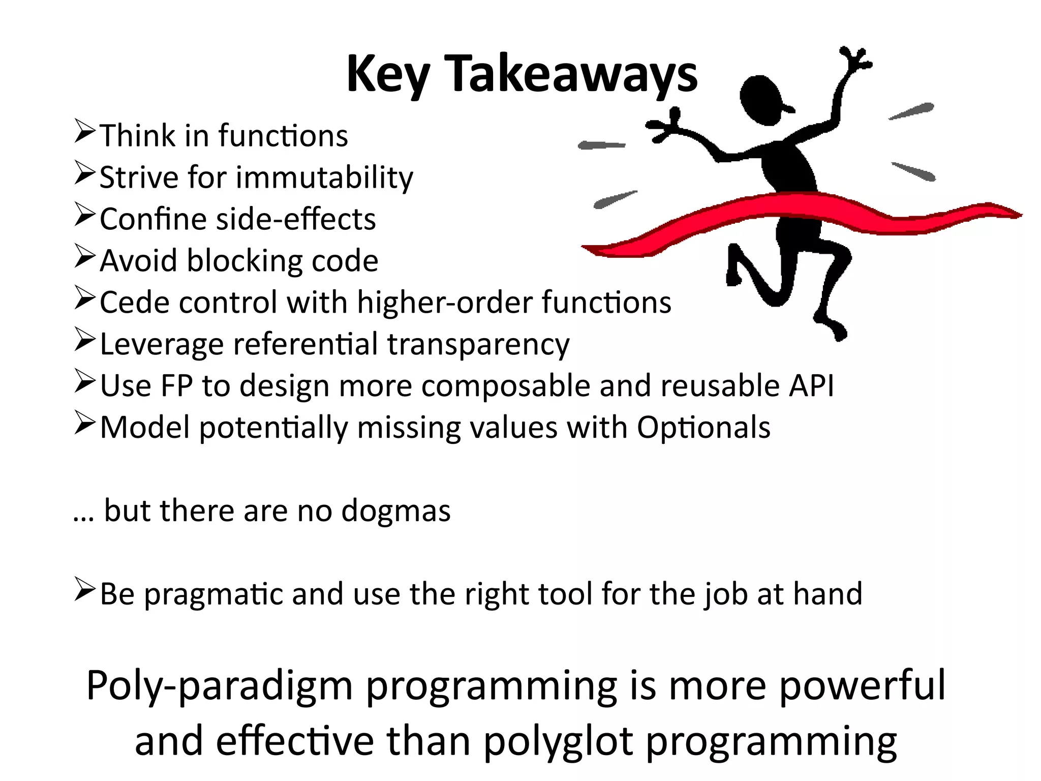 Key Takeaways 
Think in functions 
Strive for immutability 
Confine side-effects 
Avoid blocking code 
Cede control with higher-order functions 
Leverage referential transparency 
Use FP to design more composable and reusable API 
Model potentially missing values with Optionals 
… but there are no dogmas 
Be pragmatic and use the right tool for the job at hand 
Poly-paradigm programming is more powerful 
and effective than polyglot programming 
 