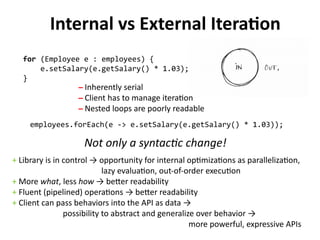 Internal vs External Iteration 
for (Employee e : employees) { 
e.setSalary(e.getSalary() * 1.03); 
} 
̶ Inherently serial 
̶ Client has to manage iteration 
̶ Nested loops are poorly readable 
employees.forEach(e -> e.setSalary(e.getSalary() * 1.03)); 
Not only a syntactic change! 
+ Library is in control → opportunity for internal optimizations as parallelization, 
lazy evaluation, out-of-order execution 
+ More what, less how → better readability 
+ Fluent (pipelined) operations → better readability 
+ Client can pass behaviors into the API as data → 
possibility to abstract and generalize over behavior → 
more powerful, expressive APIs 
 