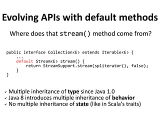 Evolving APIs with default methods 
Where does that stream() method come from? 
public interface Collection<E> extends Iterable<E> { 
... 
default Stream<E> stream() { 
return StreamSupport.stream(spliterator(), false); 
} 
} 
✔ Multiple inheritance of type since Java 1.0 
✔ Java 8 introduces multiple inheritance of behavior 
✔ No multiple inheritance of state (like in Scala's traits) 
 