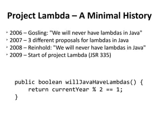 Project Lambda – A Minimal History 
➢ 2006 – Gosling: "We will never have lambdas in Java" 
➢ 2007 – 3 different proposals for lambdas in Java 
➢ 2008 – Reinhold: "We will never have lambdas in Java" 
➢ 2009 – Start of project Lambda (JSR 335) 
public boolean willJavaHaveLambdas() { 
return currentYear % 2 == 1; 
} 
 