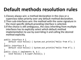 Default methods resolution rules 
1.Classes always win: a method declaration in the class or a 
superclass takes priority over any default method declaration. 
2.Then sub-interfaces win: the method with the same signature in 
the most specific default-providing interface is selected. 
3.If the choice is still ambiguous, the class inheriting from multiple 
interfaces has to explicitly select which default method 
implementation to use by overriding it and calling the desired 
method explicitly. 
public interface A { 
default void hello() { System.out.println("Hello from A"); } 
} public interface B { 
default void hello() { System.out.println("Hello from B"); } 
} public class C implements B, A { 
void hello() { B.super.hello(); } 
} 
 