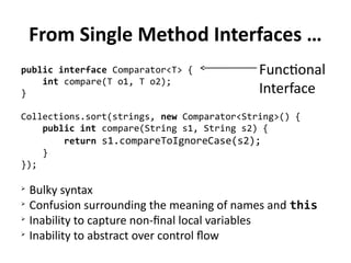 From Single Method Interfaces … 
public interface Comparator<T> { 
int compare(T o1, T o2); 
Functional 
Interface 
} 
Collections.sort(strings, new Comparator<String>() { 
public int compare(String s1, String s2) { 
return s1.compareToIgnoreCase(s2); 
} 
}); 
➢ Bulky syntax 
➢ Confusion surrounding the meaning of names and this 
➢ Inability to capture non-final local variables 
➢ Inability to abstract over control flow 
 