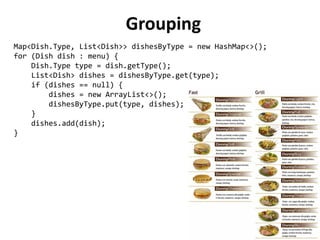 Grouping 
Map<Dish.Type, List<Dish>> dishesByType = new HashMap<>(); 
for (Dish dish : menu) { 
Dish.Type type = dish.getType(); 
List<Dish> dishes = dishesByType.get(type); 
if (dishes == null) { 
dishes = new ArrayList<>(); 
dishesByType.put(type, dishes); 
} 
dishes.add(dish); 
} 
 