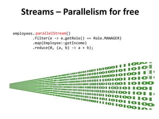 Streams – Parallelism for free 
parallelStream() 
employees.stream() 
.filter(e -> e.getRole() == Role.MANAGER) 
.map(Employee::getIncome) 
.reduce(0, (a, b) -> a + b); 
 
