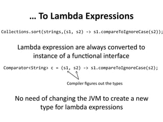 … To Lambda Expressions 
Collections.sort(strings,(s1, s2) -> s1.compareToIgnoreCase(s2)); 
Lambda expression are always converted to 
instance of a functional interface 
Comparator<String> c = (s1, s2) -> s1.compareToIgnoreCase(s2); 
Compiler figures out the types 
No need of changing the JVM to create a new 
type for lambda expressions 
 
