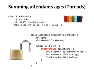 Summing attendants ages (Threads) 
class Blackboard { 
int sum = 0; 
int read() { return sum; } 
void write(int value) { sum = value; } 
} 
class Attendant implements Runnable { 
int age; 
Blackboard blackboard; 
public void run() { 
synchronized(blackboard) { 
int oldSum = blackboard.read(); 
int newSum = oldSum + age; 
blackboard.write(newSum); 
} 
} 
} 
 