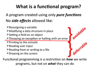 What is a functional program? 
A program created using only pure functions 
No side effects allowed like: 
} 
}avoidable 
Reassigning a variable 
Modifying a data structure in place 
Setting a field on an object 
Throwing an exception or halting with an error 
Printing to the console 
Reading user input 
Reading from or writing to a file 
Drawing on the screen 
deferrable 
Functional programming is a restriction on how we write 
programs, but not on what they can do 
 