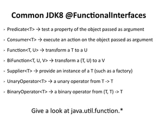 Common JDK8 @FunctionalInterfaces 
➢ Predicate<T> → test a property of the object passed as argument 
➢ Consumer<T> → execute an action on the object passed as argument 
➢ Function<T, U> → transform a T to a U 
➢ BiFunction<T, U, V> → transform a (T, U) to a V 
➢ Supplier<T> → provide an instance of a T (such as a factory) 
➢ UnaryOperator<T> → a unary operator from T -> T 
➢ BinaryOperator<T> → a binary operator from (T, T) -> T 
Give a look at java.util.function.* 
 