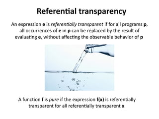 Referential transparency 
An expression e is referentially transparent if for all programs p, 
all occurrences of e in p can be replaced by the result of 
evaluating e, without affecting the observable behavior of p 
A function f is pure if the expression f(x) is referentially 
transparent for all referentially transparent x 
 