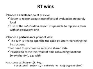 RT wins 
Under a developer point of view: 
Easier to reason about since effects of evaluation are purely 
local 
Use of the substitution model: it's possible to replace a term 
with an equivalent one 
Under a performance point of view: 
The JVM is free to optimize the code by safely reordering the 
instructions 
No need to synchronize access to shared data 
Possible to cache the result of time consuming functions 
(memoization), e.g. with 
Map.computeIfAbsent(K key, 
Function<? super K,? extends V> mappingFunction) 
 