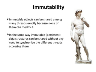 Immutability 
Immutable objects can be shared among 
many threads exactly because none of 
them can modify it 
In the same way immutable (persistent) 
data structures can be shared without any 
need to synchronize the different threads 
accessing them 
 