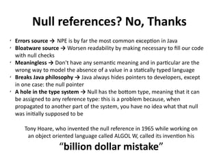 Null references? No, Thanks 
✗ Errors source → NPE is by far the most common exception in Java 
✗ Bloatware source → Worsen readability by making necessary to fill our code 
with null checks 
✗ Meaningless → Don't have any semantic meaning and in particular are the 
wrong way to model the absence of a value in a statically typed language 
✗ Breaks Java philosophy → Java always hides pointers to developers, except 
in one case: the null pointer 
✗ A hole in the type system → Null has the bottom type, meaning that it can 
be assigned to any reference type: this is a problem because, when 
propagated to another part of the system, you have no idea what that null 
was initially supposed to be 
Tony Hoare, who invented the null reference in 1965 while working on 
an object oriented language called ALGOL W, called its invention his 
“billion dollar mistake” 
 