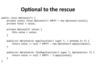 Optional to the rescue 
public class Optional<T> { 
private static final Optional<?> EMPTY = new Optional<>(null); 
private final T value; 
private Optional(T value) { 
this.value = value; 
} 
public<U> Optional<U> map(Function<? super T, ? extends U> f) { 
return value == null ? EMPTY : new Optional(f.apply(value)); 
} 
public<U> Optional<U> flatMap(Function<? super T, Optional<U>> f) { 
return value == null ? EMPTY : f.apply(value); 
} 
} 
 
