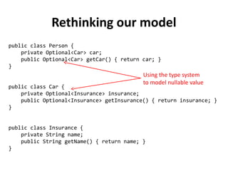 public class Person { 
private Optional<Car> car; 
public Optional<Car> getCar() { return car; } 
} 
public class Car { 
private Optional<Insurance> insurance; 
public Optional<Insurance> getInsurance() { return insurance; } 
} 
public class Insurance { 
private String name; 
public String getName() { return name; } 
} 
Rethinking our model 
Using the type system 
to model nullable value 
 