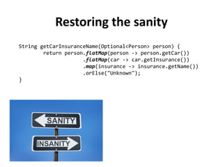 String getCarInsuranceName(Optional<Person> person) { 
return person.flatMap(person -> person.getCar()) 
.flatMap(car -> car.getInsurance()) 
.map(insurance -> insurance.getName()) 
.orElse("Unknown"); 
} 
Restoring the sanity 
 
