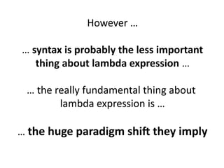 However … 
… syntax is probably the less important 
thing about lambda expression … 
… the really fundamental thing about 
lambda expression is … 
… the huge paradigm shift they imply 
 