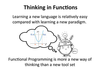 Thinking in Functions 
Learning a new language is relatively easy 
compared with learning a new paradigm. 
Functional Programming is more a new way of 
thinking than a new tool set 
 