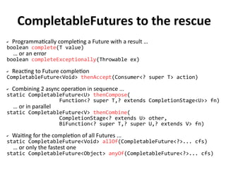 CompletableFutures to the rescue 
✔ Programmatically completing a Future with a result … 
boolean complete(T value) 
… or an error 
boolean completeExceptionally(Throwable ex) 
✔ Reacting to Future completion 
CompletableFuture<Void> thenAccept(Consumer<? super T> action) 
✔ Combining 2 async operation in sequence ... 
static CompletableFuture<U> thenCompose( 
Function<? super T,? extends CompletionStage<U>> fn) 
… or in parallel 
static CompletableFuture<V> thenCombine( 
CompletionStage<? extends U> other, 
BiFunction<? super T,? super U,? extends V> fn) 
✔ Waiting for the completion of all Futures ... 
static CompletableFuture<Void> allOf(CompletableFuture<?>... cfs) 
… or only the fastest one 
static CompletableFuture<Object> anyOf(CompletableFuture<?>... cfs) 
 