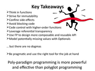 Key Takeaways 
Think in functions 
Strive for immutability 
Confine side-effects 
Avoid blocking code 
Cede control with higher-order functions 
Leverage referential transparency 
Use FP to design more composable and reusable API 
Model potentially missing values with Optionals 
… but there are no dogmas 
Be pragmatic and use the right tool for the job at hand 
Poly-paradigm programming is more powerful 
and effective than polyglot programming 
 