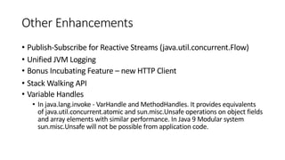 Other Enhancements
• Publish-Subscribe for Reactive Streams (java.util.concurrent.Flow)
• Unified JVM Logging
• Bonus Incubating Feature – new HTTP Client
• Stack Walking API
• Variable Handles
• In java.lang.invoke - VarHandle and MethodHandles. It provides equivalents
of java.util.concurrent.atomic and sun.misc.Unsafe operations on object fields
and array elements with similar performance. In Java 9 Modular system
sun.misc.Unsafe will not be possible from application code.
 