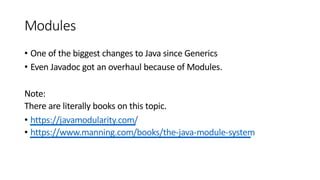 Modules
• One of the biggest changes to Java since Generics
• Even Javadoc got an overhaul because of Modules.
Note:
There are literally books on this topic.
• https://javamodularity.com/
• https://www.manning.com/books/the-java-module-system
 