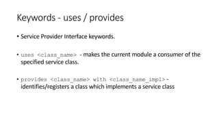 Keywords - uses / provides
• Service Provider Interface keywords.
• uses <class_name> - makes the current module a consumer of the
specified service class.
• provides <class_name> with <class_name_impl> -
identifies/registers a class which implements a service class
 