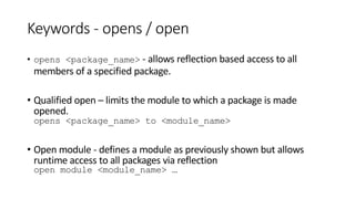 Keywords - opens / open
• opens <package_name> - allows reflection based access to all
members of a specified package.
• Qualified open – limits the module to which a package is made
opened.
opens <package_name> to <module_name>
• Open module - defines a module as previously shown but allows
runtime access to all packages via reflection
open module <module_name> …
 