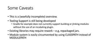 Some Caveats
• This is a (woefully incomplete) overview.
• Tooling Support is still being developed
• Gradle for example does not currently support building or jlinking modules
without the use of an incubating plugin.
• Existing libraries may require rework – e.g, repackaged jars.
• Module system is easily circumvented by using CLASSPATH instead of
MODULEPATH
 