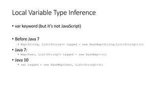 Local Variable Type Inference
• var keyword (but it’s not JavaScript)
• Before Java 7
• Map<String, List<String>> tagged = new HashMap<String,List<String>>();
• Java 7:
• Map<User, List<String>> tagged = new HashMap<>();
• Java 10
• var tagged = new HashMap<User, List<String>>();
 