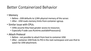 Better Containerized Behavior
• Memory
• Before - JVM defaults to 1/4th physical memory of the server.
• After - JVM reads memory limits from container cgroup.
• Similar issue with CPUs.
• JVMs assume they have greater access to resources.
• Especially if code uses Runtime.availableProcessors()
• Attach Protocol
• Before - not possible to attach from host to container JVM.
• After - container JVM finds its PID in the root namespace and uses that to
watch for JVM attachment.
 