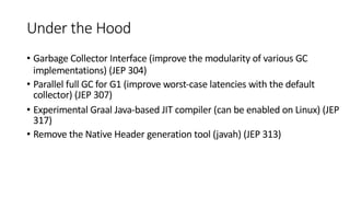 Under the Hood
• Garbage Collector Interface (improve the modularity of various GC
implementations) (JEP 304)
• Parallel full GC for G1 (improve worst-case latencies with the default
collector) (JEP 307)
• Experimental Graal Java-based JIT compiler (can be enabled on Linux) (JEP
317)
• Remove the Native Header generation tool (javah) (JEP 313)
 