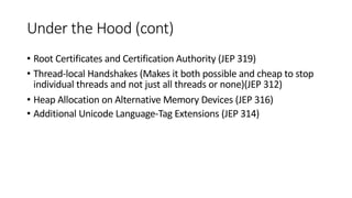 Under the Hood (cont)
• Root Certificates and Certification Authority (JEP 319)
• Thread-local Handshakes (Makes it both possible and cheap to stop
individual threads and not just all threads or none)(JEP 312)
• Heap Allocation on Alternative Memory Devices (JEP 316)
• Additional Unicode Language-Tag Extensions (JEP 314)
 