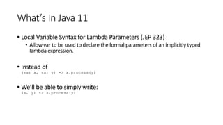 What’s In Java 11
• Local Variable Syntax for Lambda Parameters (JEP 323)
• Allow var to be used to declare the formal parameters of an implicitly typed
lambda expression.
• Instead of
(var x, var y) -> x.process(y)
• We’ll be able to simply write:
(x, y) -> x.process(y)
 