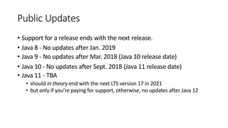 Public Updates
• Support for a release ends with the next release.
• Java 8 - No updates after Jan. 2019
• Java 9 - No updates after Mar. 2018 (Java 10 release date)
• Java 10 - No updates after Sept. 2018 (Java 11 release date)
• Java 11 - TBA
• should in theory end with the next LTS version 17 in 2021
• but only if you’re paying for support, otherwise, no updates after Java 12
 