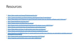 Resources
• https://docs.oracle.com/javase/9/whatsnew/toc.htm
• https://www.pluralsight.com/blog/software-development/java-9-new-features
• https://blog.takipi.com/5-features-in-java-9-that-will-change-how-you-develop-software-and-2-that-wont/
• http://www.baeldung.com/new-java-9
• https://www.opsian.com/blog/java-on-docker/
• http://www.oracle.com/technetwork/java/javase/10-relnote-issues-4108729.html
• https://dzone.com/articles/java-10-new-features-and-enhancements
• https://blog.takipi.com/java-11-will-include-more-than-just-features/
• https://dzone.com/articles/an-early-look-at-features-targeted-for-java-11
• https://medium.com/@afinlay/java-11-sneak-peek-local-variable-type-inference-var-extended-to-lambda-expression-
parameters-e31e3338f1fe
• http://www.oracle.com/technetwork/java/javase/eol-135779.html
• https://jaxenter.com/end-life-comes-early-jdk-8-140824.html
 