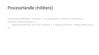 ProcessHandle children()
Stream<ProcessHandle> children = ProcessHandle.current().children();
children.forEach(handle -> {
assertTrue("Could not kill process " + handle.getPid(), handle.destroy());
});
 