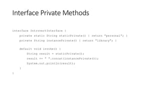Interface Private Methods
interface IntrovertInterface {
private static String staticPrivate() { return ”personal”; }
private String instancePrivate() { return ”library”; }
default void invoke() {
String result = staticPrivate();
result += ” ”.concat(instancePrivate());
System.out.println(result);
}
}
 